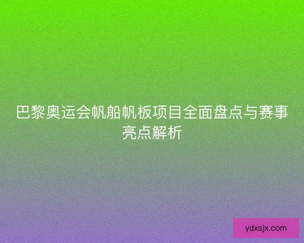 巴黎奥运会帆船帆板项目全面盘点与赛事亮点解析