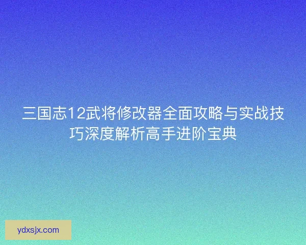 三国志12武将修改器全面攻略与实战技巧深度解析高手进阶宝典