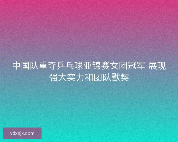 中国队重夺乒乓球亚锦赛女团冠军 展现强大实力和团队默契